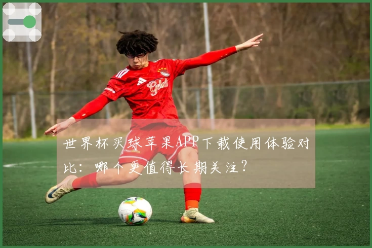 世界杯买球苹果APP下载使用体验对比：哪个更值得长期关注？